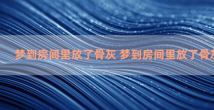 梦到房间里放了骨灰 梦到房间里放了骨灰什么意思